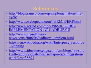 References
• http://blogs.ramco.com/erp-implementation-life-
cycle
• http://www.webopedia.com/TERM/E/ERP.html
• http://www.scribd.com/doc/39650132/ERP-
IMPLEMENTATION-AT-CADBURY-S
• http://www.erpsoftware-
news.com/2006/06/cadburys_implem.html
• https://en.wikipedia.org/wiki/Enterprise_resource
_planning
• http://www.itbusinessedge.com/cm/blogs/lawson/
kraft-cadbury-deal-means-major-erp-integration-
work/?cs=38891
 