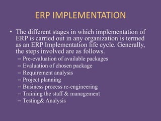 ERP IMPLEMENTATION
• The different stages in which implementation of
ERP is carried out in any organization is termed
as an ERP Implementation life cycle. Generally,
the steps involved are as follows.
– Pre-evaluation of available packages
– Evaluation of chosen package
– Requirement analysis
– Project planning
– Business process re-engineering
– Training the staff & management
– Testing& Analysis
 
