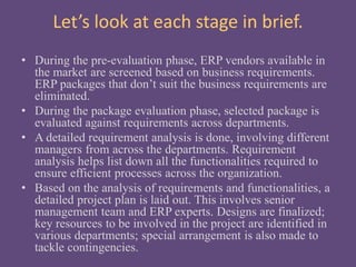 Let’s look at each stage in brief.
• During the pre-evaluation phase, ERP vendors available in
the market are screened based on business requirements.
ERP packages that don’t suit the business requirements are
eliminated.
• During the package evaluation phase, selected package is
evaluated against requirements across departments.
• A detailed requirement analysis is done, involving different
managers from across the departments. Requirement
analysis helps list down all the functionalities required to
ensure efficient processes across the organization.
• Based on the analysis of requirements and functionalities, a
detailed project plan is laid out. This involves senior
management team and ERP experts. Designs are finalized;
key resources to be involved in the project are identified in
various departments; special arrangement is also made to
tackle contingencies.
 