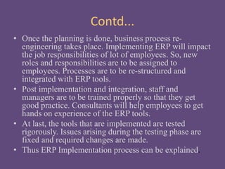 Contd...
• Once the planning is done, business process re-
engineering takes place. Implementing ERP will impact
the job responsibilities of lot of employees. So, new
roles and responsibilities are to be assigned to
employees. Processes are to be re-structured and
integrated with ERP tools.
• Post implementation and integration, staff and
managers are to be trained properly so that they get
good practice. Consultants will help employees to get
hands on experience of the ERP tools.
• At last, the tools that are implemented are tested
rigorously. Issues arising during the testing phase are
fixed and required changes are made.
• Thus ERP Implementation process can be explained.
 