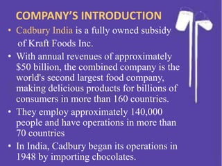 COMPANY’S INTRODUCTION
• Cadbury India is a fully owned subsidy
of Kraft Foods Inc.
• With annual revenues of approximately
$50 billion, the combined company is the
world's second largest food company,
making delicious products for billions of
consumers in more than 160 countries.
• They employ approximately 140,000
people and have operations in more than
70 countries
• In India, Cadbury began its operations in
1948 by importing chocolates.
 