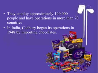 • They employ approximately 140,000
people and have operations in more than 70
countries
• In India, Cadbury began its operations in
1948 by importing chocolates.
 