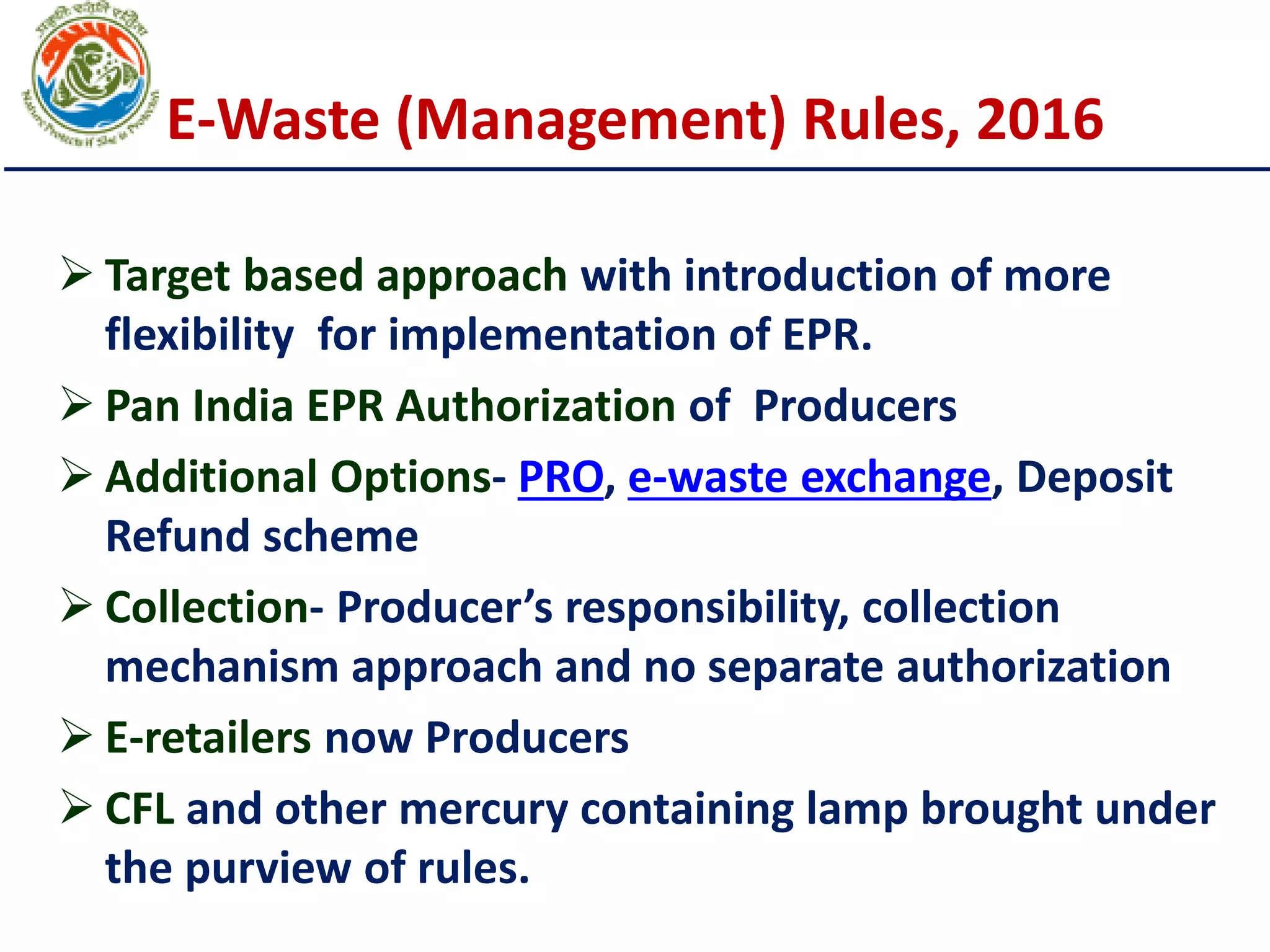 E-Waste (Management) Rules, 2016
 Target based approach with introduction of more
flexibility for implementation of EPR.
 Pan India EPR Authorization of Producers
 Additional Options- PRO, e-waste exchange, Deposit
Refund scheme
 Collection- Producer’s responsibility, collection
mechanism approach and no separate authorization
 E-retailers now Producers
 CFL and other mercury containing lamp brought under
the purview of rules.
 