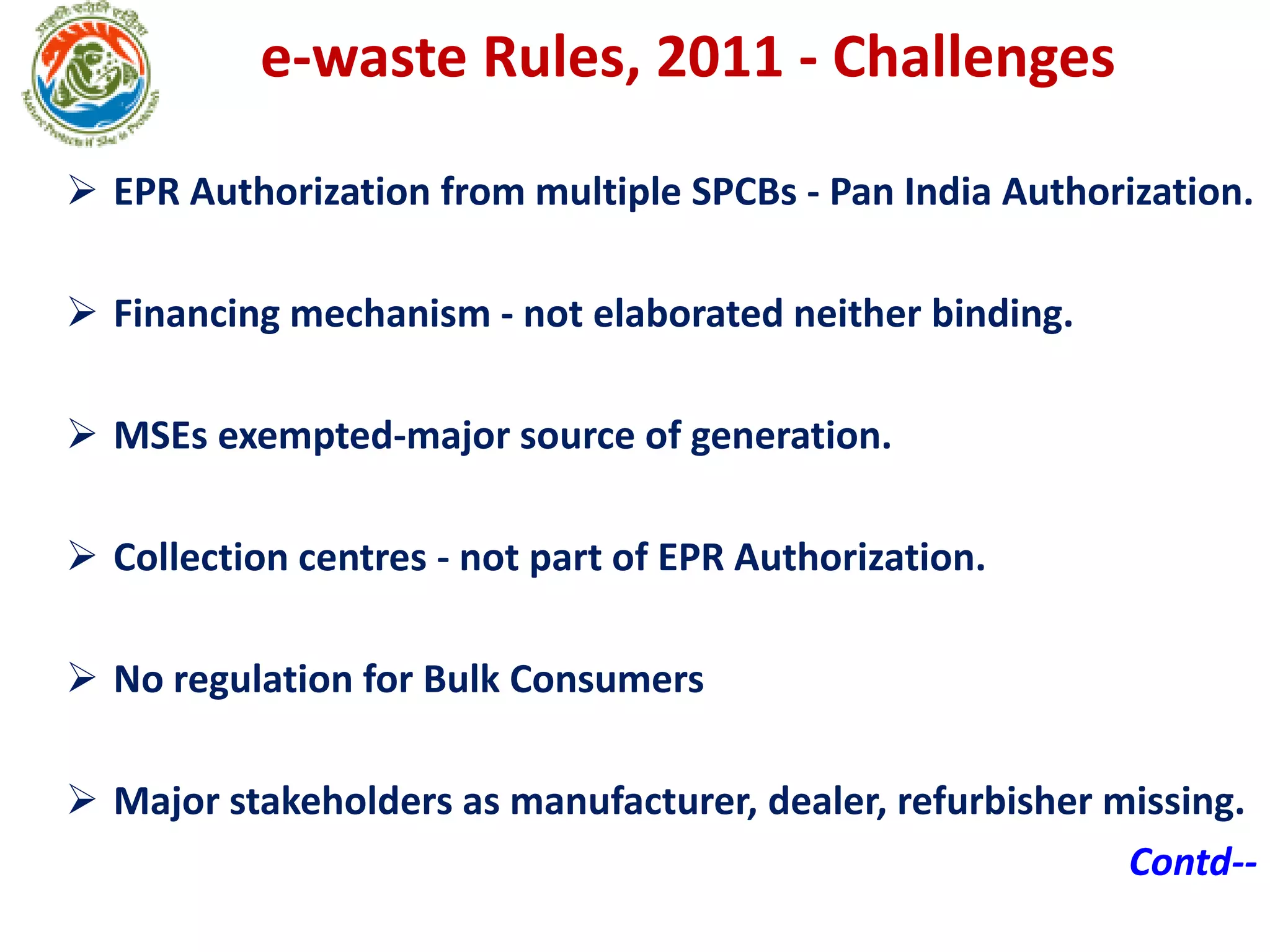 e-waste Rules, 2011 - Challenges
 EPR Authorization from multiple SPCBs - Pan India Authorization.
 Financing mechanism - not elaborated neither binding.
 MSEs exempted-major source of generation.
 Collection centres - not part of EPR Authorization.
 No regulation for Bulk Consumers
 Major stakeholders as manufacturer, dealer, refurbisher missing.
Contd--
 