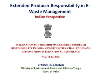 Extended Producer Responsibility in E-
Waste Management
Indian Prospective
INTERNATIONAL WORKSHOP ON EXTENDED PRODUCER
RESPONSIBILITY IN INDIA: OPPORTUNITIES, CHALLENGES AND
LESSONS FROM INTERNATIONAL EXPERIENCE
May 12-13, 2016
Dr Shruti Rai Bhardwaj
Ministry of Environment, Forest and Climate Change
Govt. of India
 