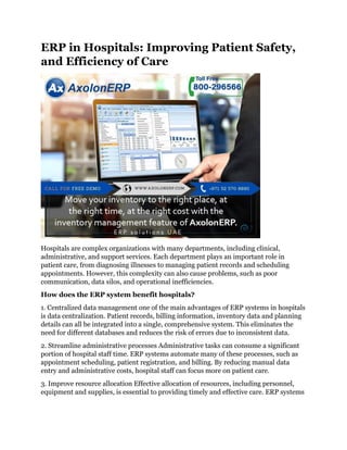 ERP in Hospitals: Improving Patient Safety,
and Efficiency of Care
Hospitals are complex organizations with many departments, including clinical,
administrative, and support services. Each department plays an important role in
patient care, from diagnosing illnesses to managing patient records and scheduling
appointments. However, this complexity can also cause problems, such as poor
communication, data silos, and operational inefficiencies.
How does the ERP system benefit hospitals?
1. Centralized data management one of the main advantages of ERP systems in hospitals
is data centralization. Patient records, billing information, inventory data and planning
details can all be integrated into a single, comprehensive system. This eliminates the
need for different databases and reduces the risk of errors due to inconsistent data.
2. Streamline administrative processes Administrative tasks can consume a significant
portion of hospital staff time. ERP systems automate many of these processes, such as
appointment scheduling, patient registration, and billing. By reducing manual data
entry and administrative costs, hospital staff can focus more on patient care.
3. Improve resource allocation Effective allocation of resources, including personnel,
equipment and supplies, is essential to providing timely and effective care. ERP systems
 