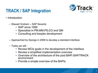 TRACK / SAP Integration
• Introduction

  – Stewart Graham – SAP Savants
        • SAP since 1995
        • Specialise in PM,MM,PS,CO and QM
        • Consulting and bespke development

  – Approached by George in 2009 to develop a standard interface

  – Today we will :
        • Review MCIs goals in the development of the interface
        • Review a simplified implementation overview
        • Overview of the architecture of the post BAPI SAP/TRACK
          environment
        • Provide a simple overview of the BAPIs


                                                                    2
 