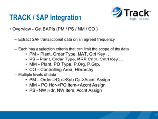 TRACK / SAP Integration
• Overview - Get BAPIs (PM / PS / MM / CO )

  – Extract SAP transactional data on an agreed frequency

  – Each has a selection criteria that can limit the scope of the data
        •   PM – Plant, Order Type, MAT, Ctrl Key …
        •   PS – Plant, Order Type, MRP Cntlr, Cntrl Key …
        •   MM – Plant, PO Type, P.Org, P.Grp,
        •   CO – Controlling Area, Hierarchy
  – Multiple levels of data
        • PM – Order->Op->Sub Op->Accnt Assign
        • MM – PO Hdr->PO Item->Accnt Assign
        • PS - NW Hdr, NW Item, Accnt Assign




                                                                         7
 