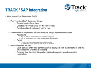 TRACK / SAP Integration
• Overview - Post Timesheet BAPI

  – Post Timesheet BAPI does many things :
         • Prevalidation of the data
         • Creates a Service Entry for the Timesheet
         • Creates a Confirmation(s) for the Hrs

  – Level of detail to be posted is decided during the design implementation phase
         • Aggregate
               –   For the SES the timesheet lines are rolled into a single cost
               –   For the Confirmations the TS lines are aggregated by work center
         • Detail
               –   The SES will have a line for each line on the timesheet
               –   A confirmation will be posted for each line on the timesheet
  – BAPI triangulates the data
         • Each service entry and confirmation is ‘stamped’ with the timesheet and the
           timesheet line (if detail is chosen)
         • Ensures that the records can be matched up when reporting and/or
           reconciling




                                                                                         8
 