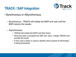 TRACK / SAP Integration
• Synchronous or ASynchronous

 – Synchronous : TRACK will initiate the BAPI and wait until the
   BAPI returns the results

 – Asynchronous
      • TRACK will initiate the BAPI and then leave
      • Once the task is complete the SAP will, inturn, initiate TRACK and
        provide the result
      • In this case a token is used to identify which packet of information
        is being processed




                                                                               9
 