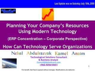 Planning Your Company’s Resources
      Using Modern Technology
  (ERP Concentration – Corporate Perspective)

How Can Technology Serve Organizations

                     Technological Solutions Consultant
                            & Business Analyst
                              Consult@NebalAnaim.com
                                  +966-505610651
                                                                                        1
         For benefit, feel free to spread without changes. Modifications are welcome:
 