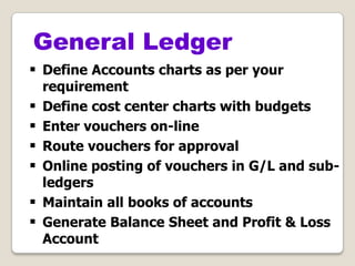 General Ledger
 Define Accounts charts as per your
requirement
 Define cost center charts with budgets
 Enter vouchers on-line
 Route vouchers for approval
 Online posting of vouchers in G/L and sub-
ledgers
 Maintain all books of accounts
 Generate Balance Sheet and Profit & Loss
Account
 