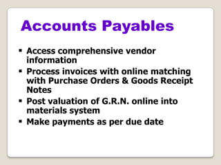  Access comprehensive vendor
information
 Process invoices with online matching
with Purchase Orders & Goods Receipt
Notes
 Post valuation of G.R.N. online into
materials system
 Make payments as per due date
Accounts Payables
 