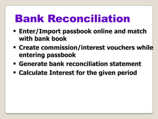  Enter/Import passbook online and match
with bank book
 Create commission/interest vouchers while
entering passbook
 Generate bank reconciliation statement
 Calculate Interest for the given period
Bank Reconciliation
 