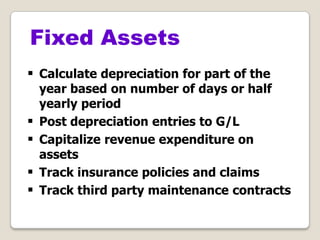  Calculate depreciation for part of the
year based on number of days or half
yearly period
 Post depreciation entries to G/L
 Capitalize revenue expenditure on
assets
 Track insurance policies and claims
 Track third party maintenance contracts
Fixed Assets
 