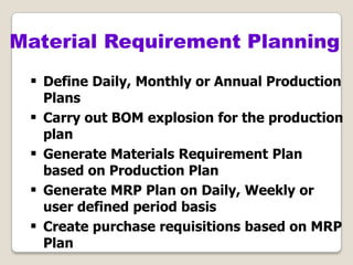  Define Daily, Monthly or Annual Production
Plans
 Carry out BOM explosion for the production
plan
 Generate Materials Requirement Plan
based on Production Plan
 Generate MRP Plan on Daily, Weekly or
user defined period basis
 Create purchase requisitions based on MRP
Plan
Material Requirement Planning
 