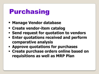  Manage Vendor database
 Create vendor-item catalog
 Send request for quotation to vendors
 Enter quotations received and perform
comparative analysis
 Approve quotations for purchases
 Create purchase orders online based on
requisitions as well as MRP Plan
Purchasing
 