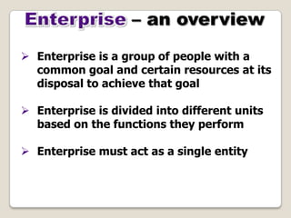  Enterprise is a group of people with a
common goal and certain resources at its
disposal to achieve that goal
 Enterprise is divided into different units
based on the functions they perform
 Enterprise must act as a single entity
 