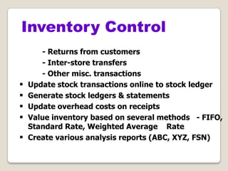 - Returns from customers
- Inter-store transfers
- Other misc. transactions
 Update stock transactions online to stock ledger
 Generate stock ledgers & statements
 Update overhead costs on receipts
 Value inventory based on several methods - FIFO,
Standard Rate, Weighted Average Rate
 Create various analysis reports (ABC, XYZ, FSN)
Inventory Control
 