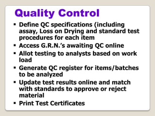  Define QC specifications (including
assay, Loss on Drying and standard test
procedures for each item
 Access G.R.N.’s awaiting QC online
 Allot testing to analysts based on work
load
 Generate QC register for items/batches
to be analyzed
 Update test results online and match
with standards to approve or reject
material
 Print Test Certificates
Quality Control
 