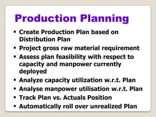  Create Production Plan based on
Distribution Plan
 Project gross raw material requirement
 Assess plan feasibility with respect to
capacity and manpower currently
deployed
 Analyze capacity utilization w.r.t. Plan
 Analyse manpower utilisation w.r.t. Plan
 Track Plan vs. Actuals Position
 Automatically roll over unrealized Plan
Production Planning
 