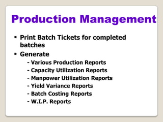  Print Batch Tickets for completed
batches
 Generate
- Various Production Reports
- Capacity Utilization Reports
- Manpower Utilization Reports
- Yield Variance Reports
- Batch Costing Reports
- W.I.P. Reports
Production Management
 