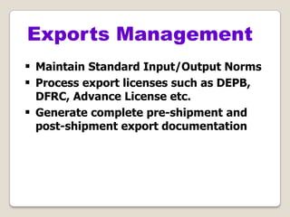 Exports Management
 Maintain Standard Input/Output Norms
 Process export licenses such as DEPB,
DFRC, Advance License etc.
 Generate complete pre-shipment and
post-shipment export documentation
 