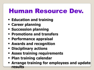  Education and training
 Career planning
 Succession planning
 Promotions and transfers
 Performance appraisal
 Awards and recognition
 Disciplinary actions
 Asses training requirements
 Plan training calendar
 Arrange training for employees and update
results
Human Resource Dev.
 