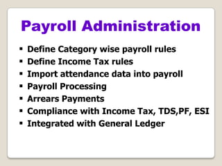  Define Category wise payroll rules
 Define Income Tax rules
 Import attendance data into payroll
 Payroll Processing
 Arrears Payments
 Compliance with Income Tax, TDS,PF, ESI
 Integrated with General Ledger
Payroll Administration
 