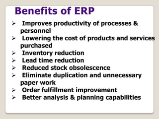  Improves productivity of processes &
personnel
 Lowering the cost of products and services
purchased
 Inventory reduction
 Lead time reduction
 Reduced stock obsolescence
 Eliminate duplication and unnecessary
paper work
 Order fulfillment improvement
 Better analysis & planning capabilities
 