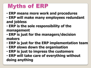 • ERP means more work and procedures
• ERP will make many employees redundant
and jobless
• ERP is the sole responsibility of the
management
• ERP is just for the managers/decision
makers
• ERP is just for the ERP implementation team
• ERP slows down the organisation
• ERP is just to impress the customers
• ERP will take care of everything without
doing anything
 