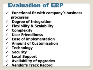  Functional fit with company’s business
processes
 Degree of Integration
 Flexibility & Scalability
 Complexity
 User Friendliness
 Ease of implementation
 Amount of Customisation
 Technology
 Security
 Local Support
 Availability of upgrades
 Vendor’s Track Record
 