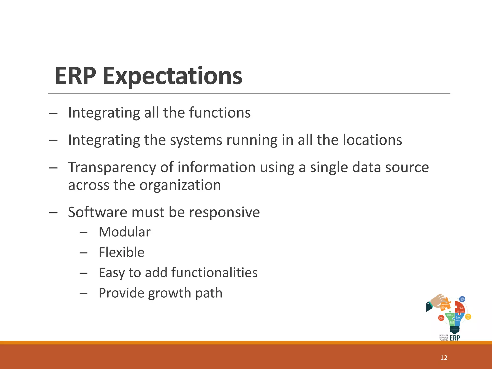 ERP Expectations
─ Integrating all the functions
─ Integrating the systems running in all the locations
─ Transparency of information using a single data source
across the organization
─ Software must be responsive
─ Modular
─ Flexible
─ Easy to add functionalities
─ Provide growth path
12
 