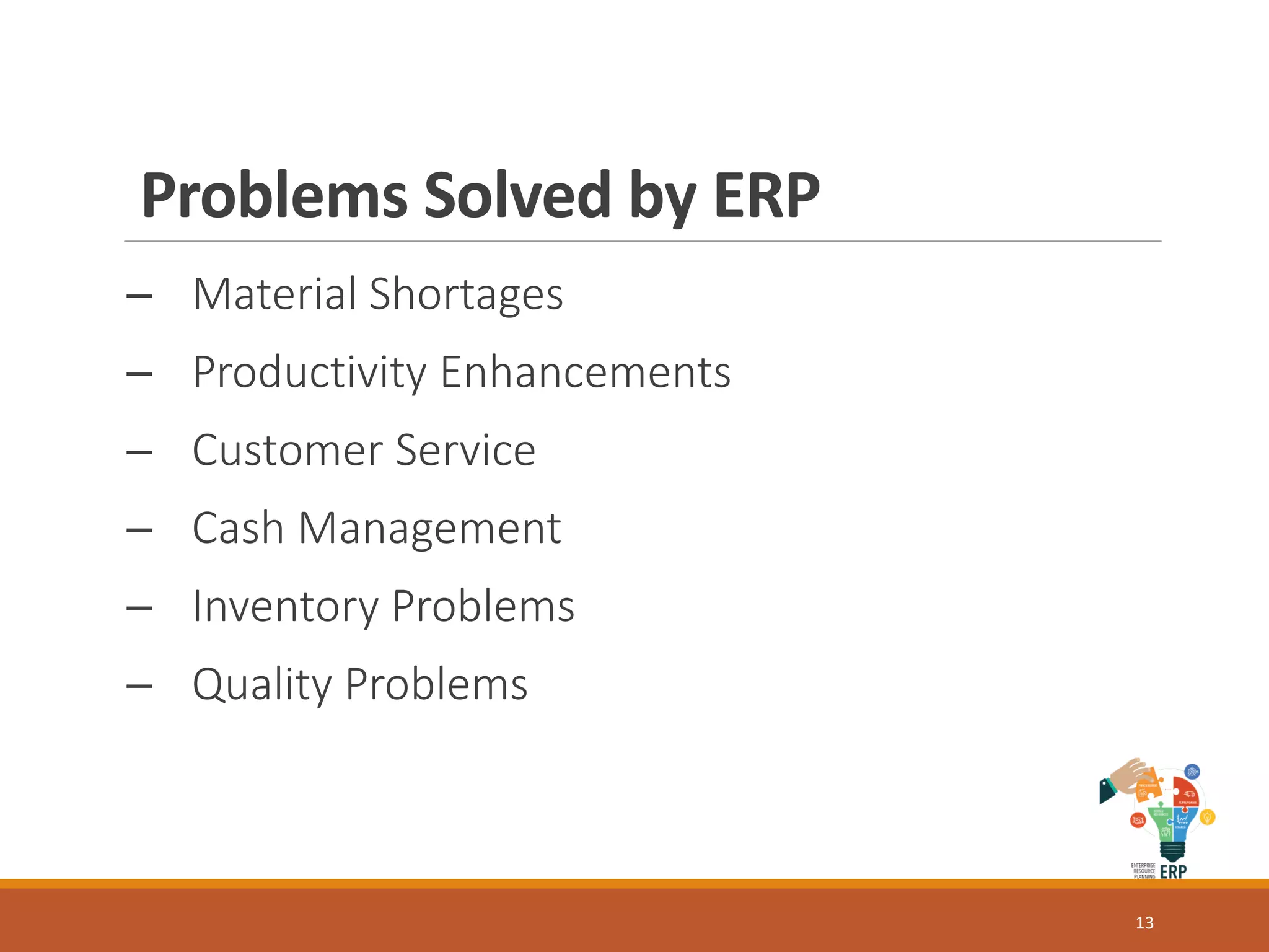 Problems Solved by ERP
─ Material Shortages
─ Productivity Enhancements
─ Customer Service
─ Cash Management
─ Inventory Problems
─ Quality Problems
13
 