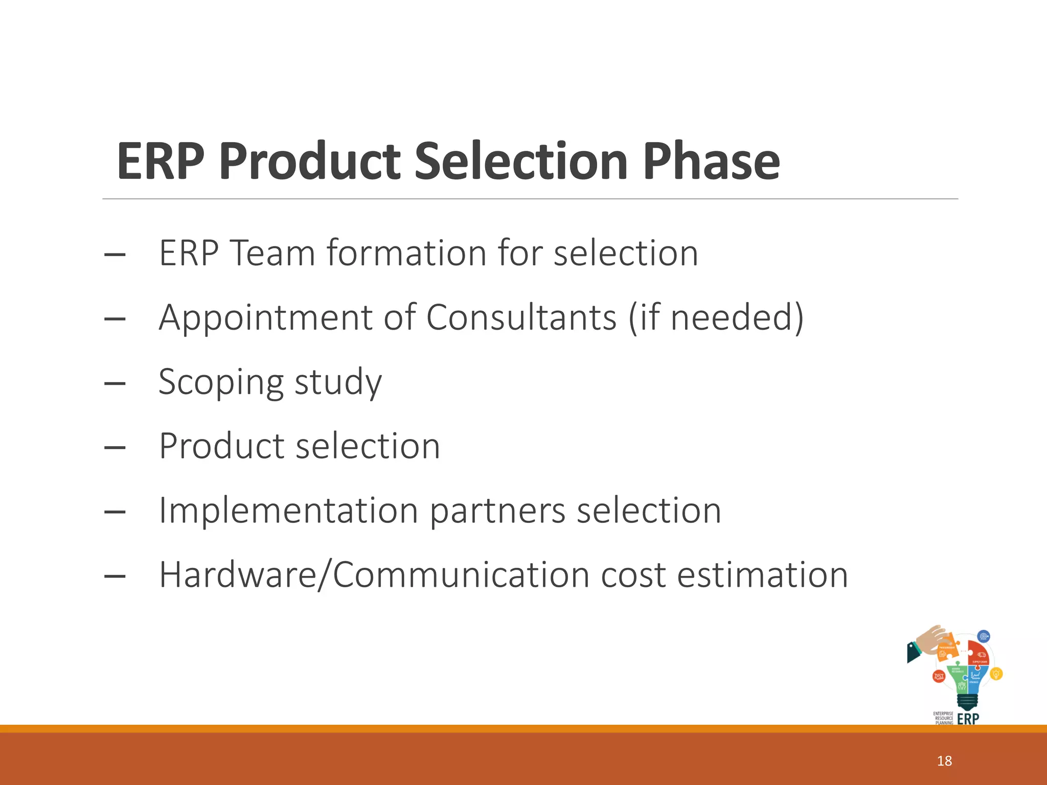 ERP Product Selection Phase
─ ERP Team formation for selection
─ Appointment of Consultants (if needed)
─ Scoping study
─ Product selection
─ Implementation partners selection
─ Hardware/Communication cost estimation
18
 