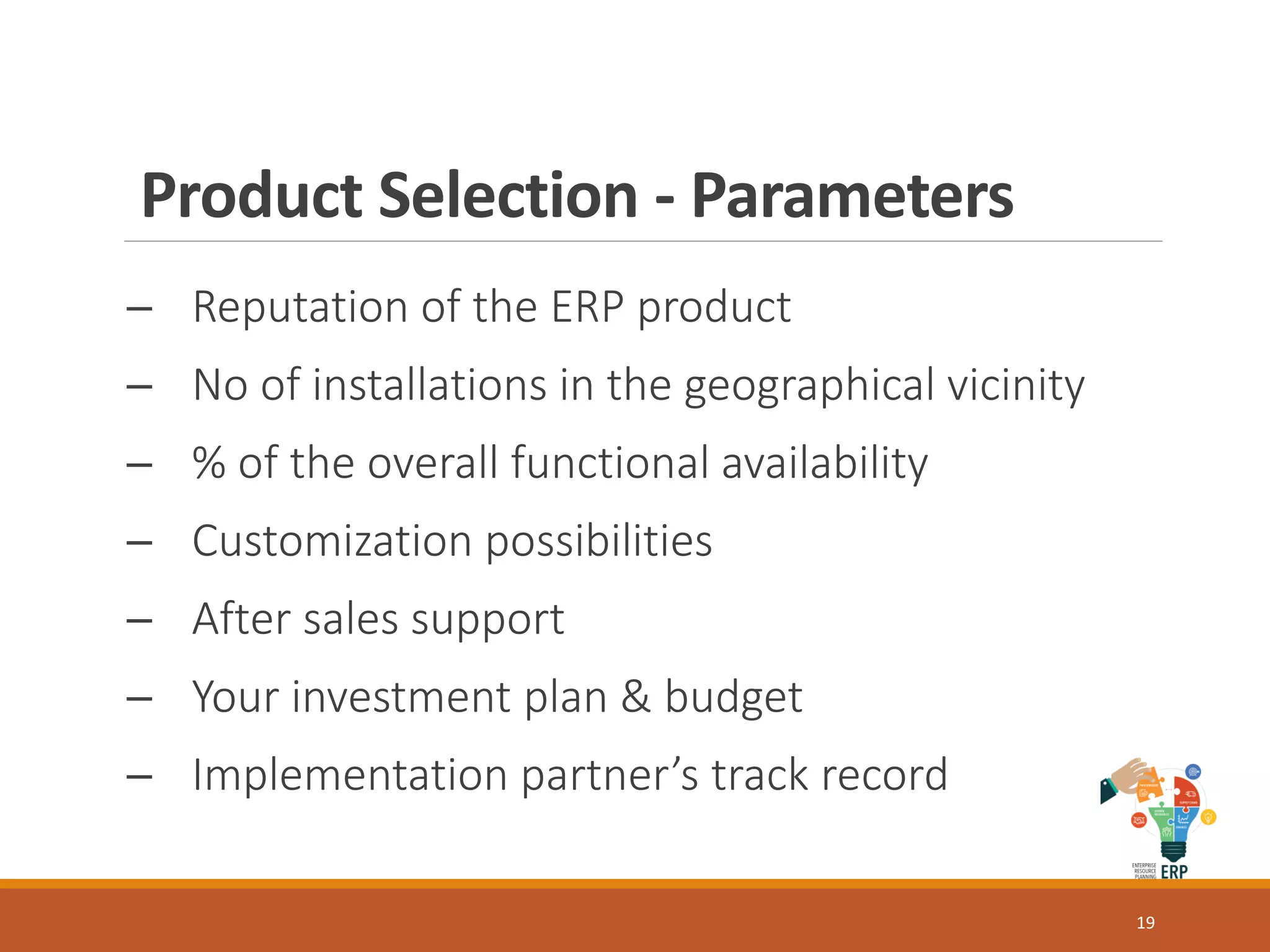 Product Selection - Parameters
─ Reputation of the ERP product
─ No of installations in the geographical vicinity
─ % of the overall functional availability
─ Customization possibilities
─ After sales support
─ Your investment plan & budget
─ Implementation partner’s track record
19
 