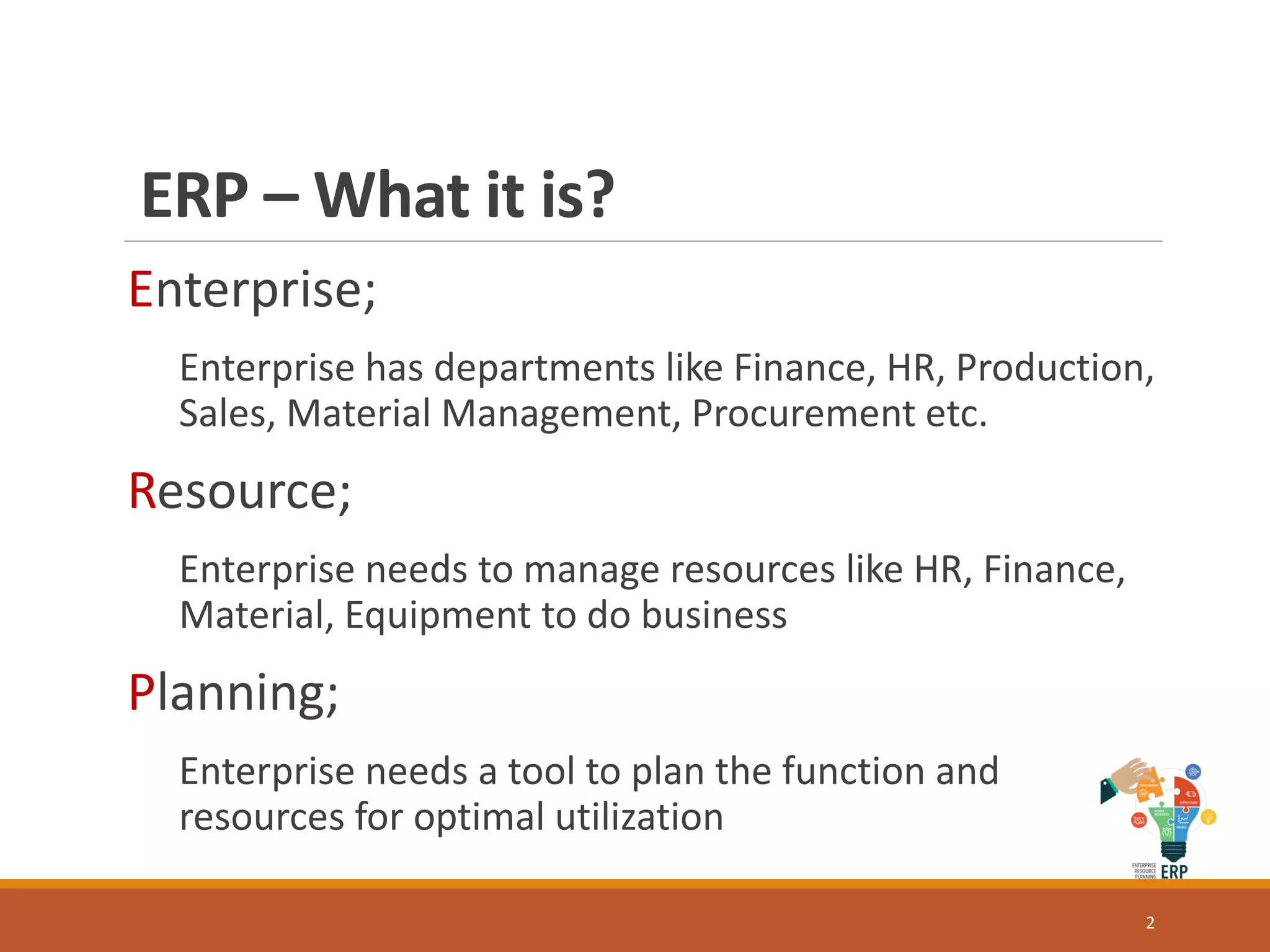 ERP – What it is?
Enterprise;
Enterprise has departments like Finance, HR, Production,
Sales, Material Management, Procurement etc.
Resource;
Enterprise needs to manage resources like HR, Finance,
Material, Equipment to do business
Planning;
Enterprise needs a tool to plan the function and
resources for optimal utilization
2
 