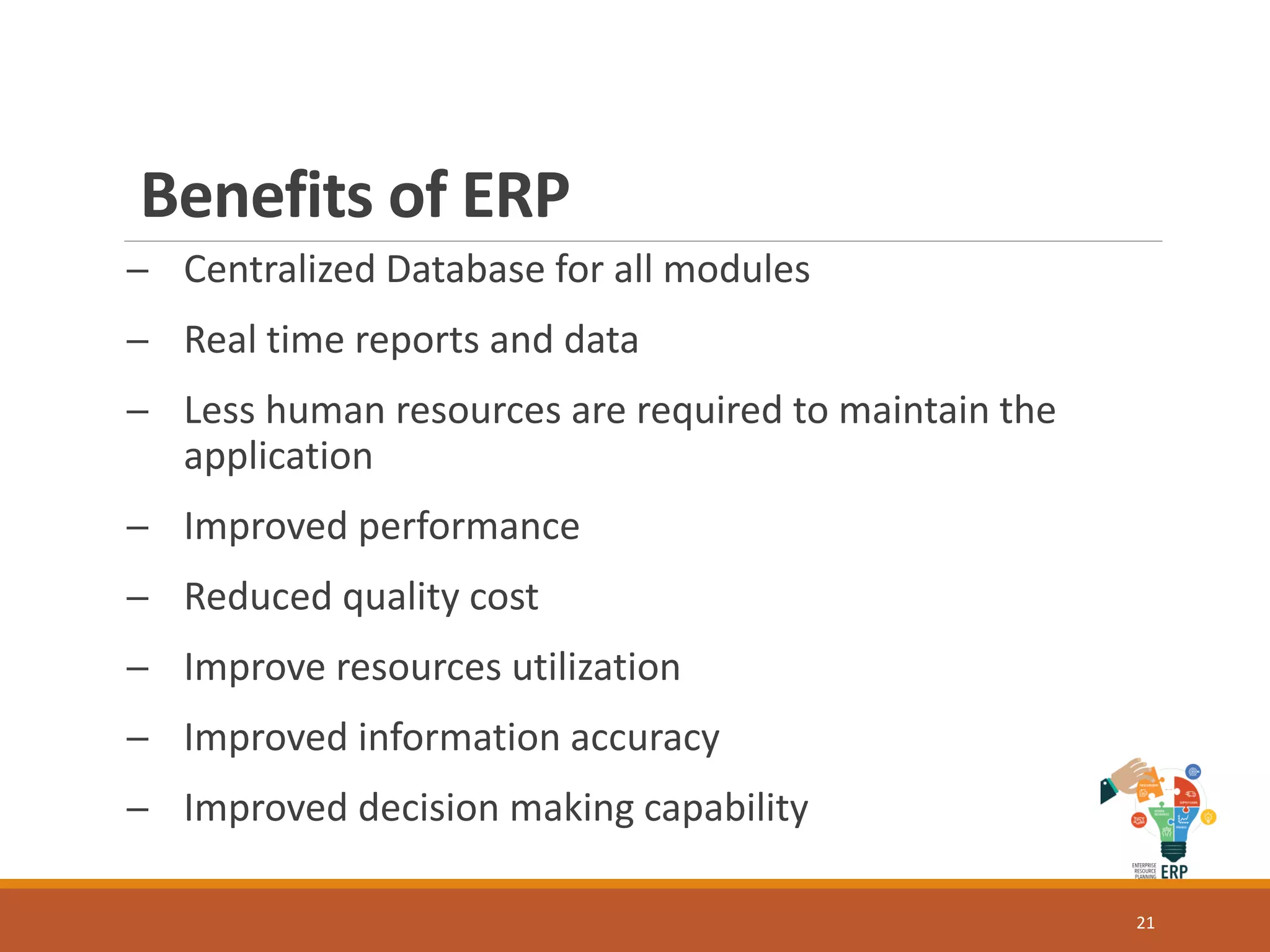 Benefits of ERP
─ Centralized Database for all modules
─ Real time reports and data
─ Less human resources are required to maintain the
application
─ Improved performance
─ Reduced quality cost
─ Improve resources utilization
─ Improved information accuracy
─ Improved decision making capability
21
 