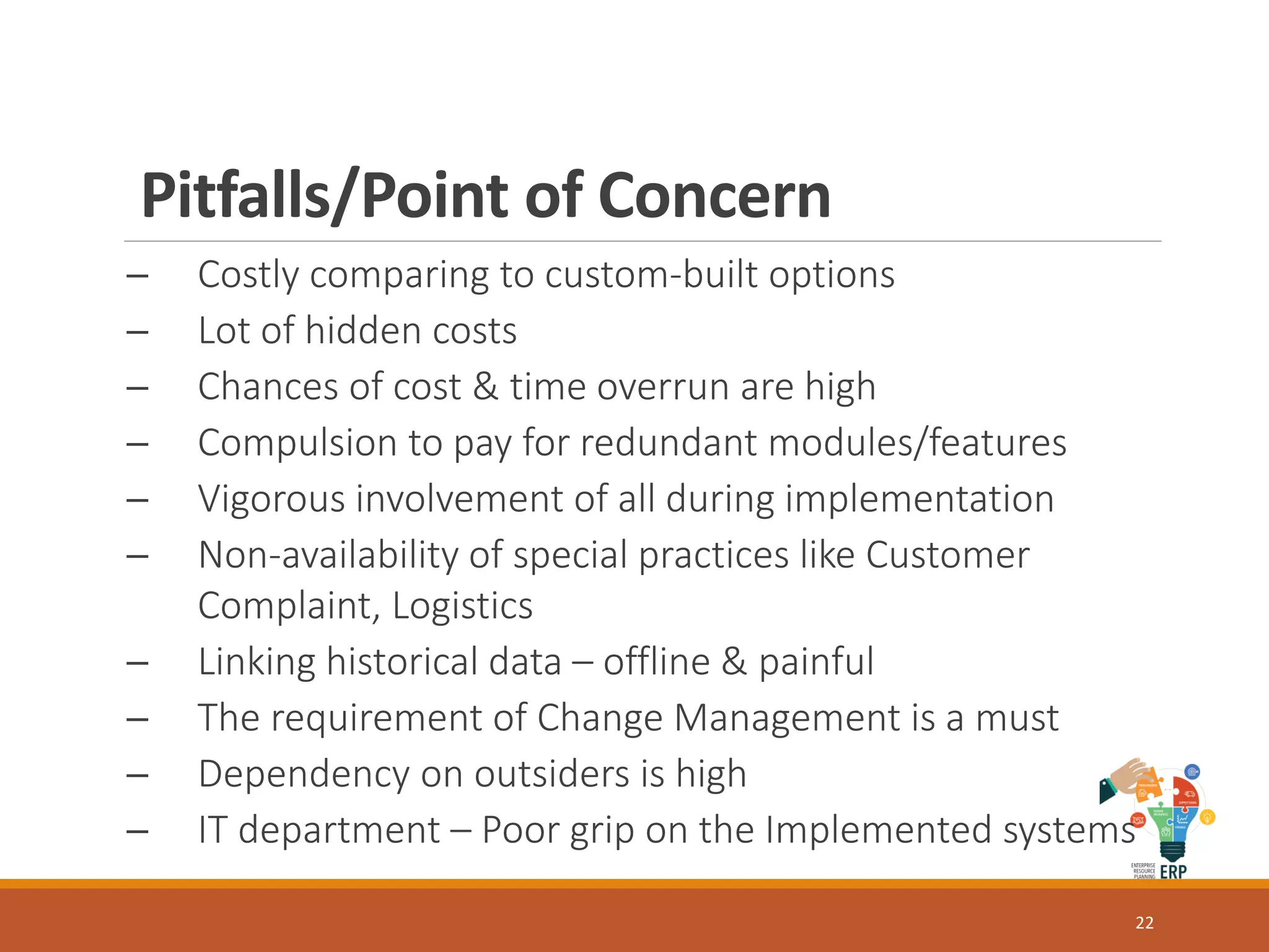 Pitfalls/Point of Concern
─ Costly comparing to custom-built options
─ Lot of hidden costs
─ Chances of cost & time overrun are high
─ Compulsion to pay for redundant modules/features
─ Vigorous involvement of all during implementation
─ Non-availability of special practices like Customer
Complaint, Logistics
─ Linking historical data – offline & painful
─ The requirement of Change Management is a must
─ Dependency on outsiders is high
─ IT department – Poor grip on the Implemented systems
22
 