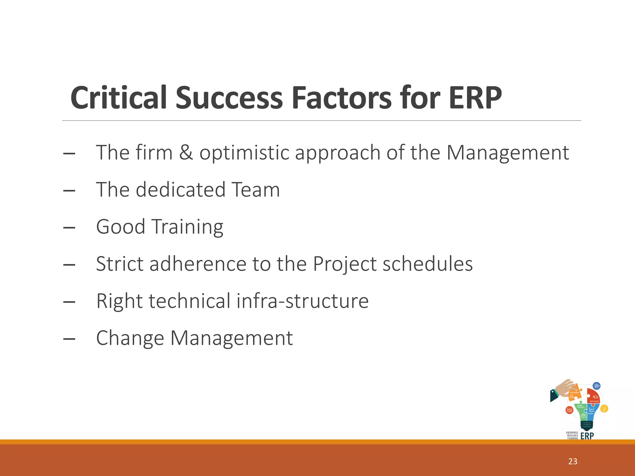 Critical Success Factors for ERP
─ The firm & optimistic approach of the Management
─ The dedicated Team
─ Good Training
─ Strict adherence to the Project schedules
─ Right technical infra-structure
─ Change Management
23
 