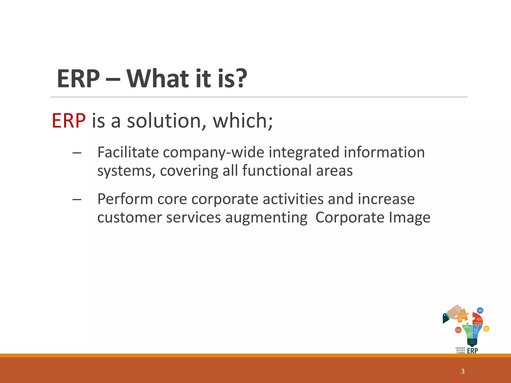 ERP – What it is?
ERP is a solution, which;
─ Facilitate company-wide integrated information
systems, covering all functional areas
─ Perform core corporate activities and increase
customer services augmenting Corporate Image
3
 