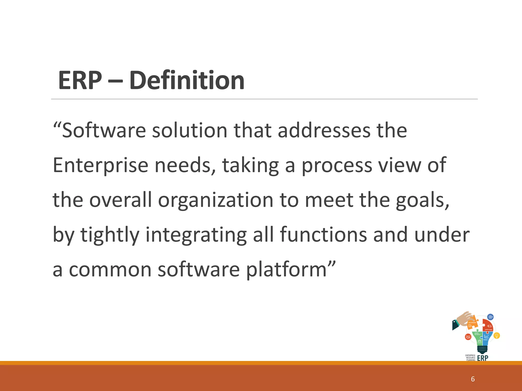 ERP – Definition
“Software solution that addresses the
Enterprise needs, taking a process view of
the overall organization to meet the goals,
by tightly integrating all functions and under
a common software platform”
6
 