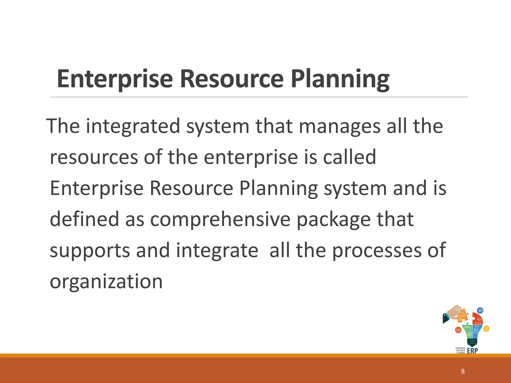 Enterprise Resource Planning
The integrated system that manages all the
resources of the enterprise is called
Enterprise Resource Planning system and is
defined as comprehensive package that
supports and integrate all the processes of
organization
8
 