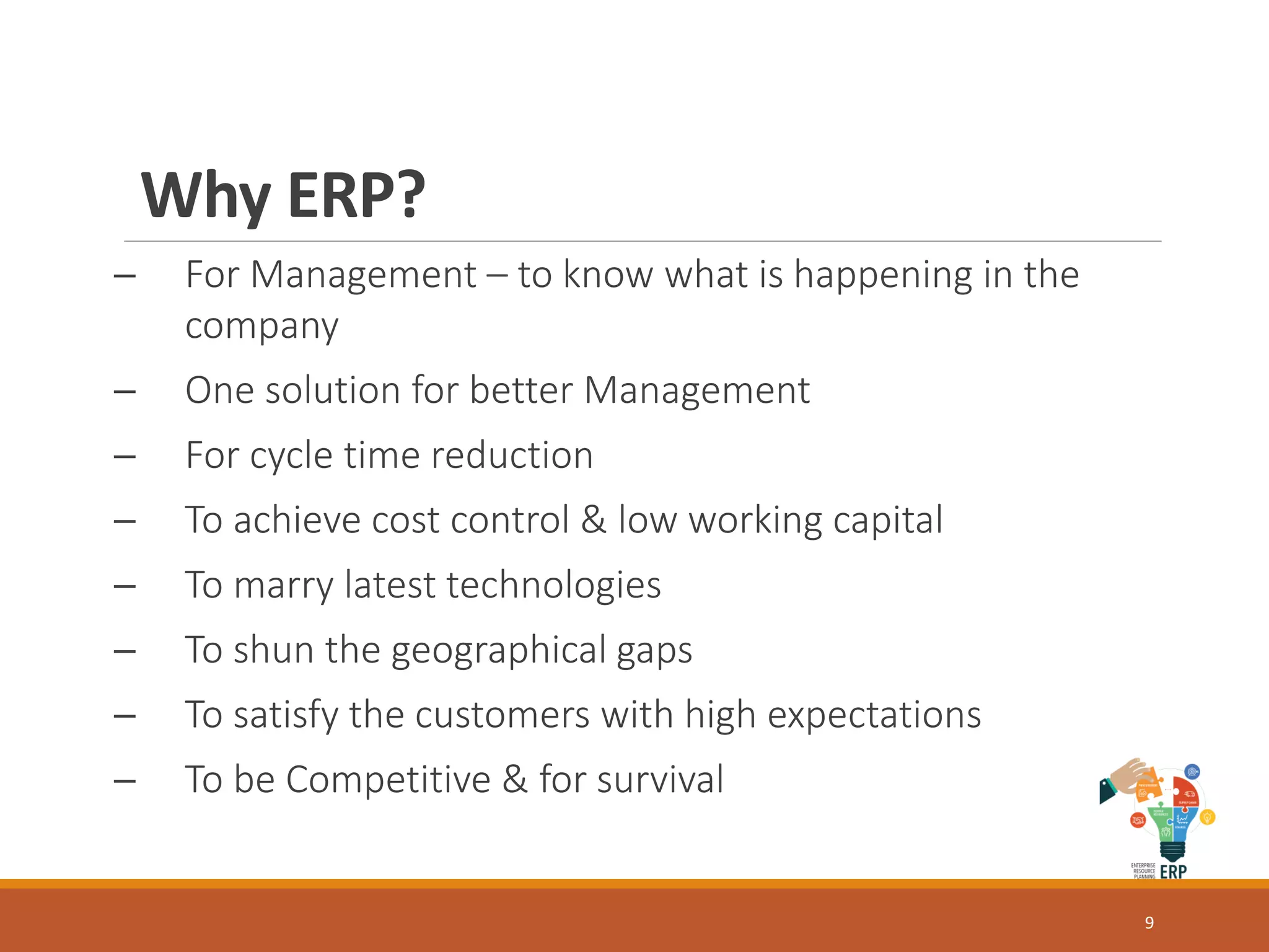 Why ERP?
─ For Management – to know what is happening in the
company
─ One solution for better Management
─ For cycle time reduction
─ To achieve cost control & low working capital
─ To marry latest technologies
─ To shun the geographical gaps
─ To satisfy the customers with high expectations
─ To be Competitive & for survival
9
 