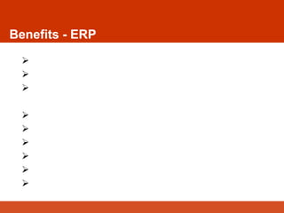  Independent of the nature of the Industry
 Easy Access to Information
 Integration of the cross functional business
processes
 Integration of Database, Application and People
 Consolidation of data in a single database
 Alignment with the best practices of the industry
 Efficient reporting facility
 Improve workflow and efficiency
 Improve control and program alerts
Benefits - ERP
 
