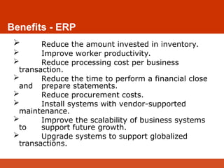 Benefits - ERP
 Reduce the amount invested in inventory.
 Improve worker productivity.
 Reduce processing cost per business
transaction.
 Reduce the time to perform a financial close
and prepare statements.
 Reduce procurement costs.
 Install systems with vendor-supported
maintenance.
 Improve the scalability of business systems
to support future growth.
 Upgrade systems to support globalized
transactions.
 