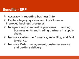 Benefits - ERP
 Accuracy in reporting business Info.
 Replace legacy systems and install new or
improved business processes.
 Integrate and standardize processes among
business units and trading partners in supply
chain.
 Improve system performance, reliability, and fault
tolerance.
 Improve Order management, customer service
and on-time delivery.
 