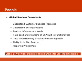 People
• Global Services Consultants
– Understand Customer Business Processes
– Understand Existing Systems
– Analyze Infrastructure Needs
– Have good understanding of ERP built-in Functionalities
– Good Understanding of Software Licensing needs
– Ability to do Gap Analysis
– Preparing Project Plan
Global Service Consultants are like an Engine for ERP Implementation
 