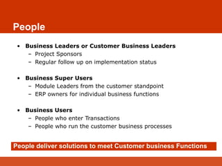 People
• Business Leaders or Customer Business Leaders
– Project Sponsors
– Regular follow up on implementation status
• Business Super Users
– Module Leaders from the customer standpoint
– ERP owners for individual business functions
• Business Users
– People who enter Transactions
– People who run the customer business processes
People deliver solutions to meet Customer business Functions
 