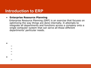 Introduction to ERP
• Enterprise Resource Planning
Enterprise Resource Planning (ERP) is an exercise that focuses on
optimizing the way things are done internally. It attempts to
integrate all departments and functions across a company onto a
single computer system that can serve all those different
departments' particular needs.
ERP – Enterprise Resource Planning
• Planning Resources for effective Utilization
– Man
– Money
– Machinery
– Materials
• Integrating all the Departments
– Inventory, Purchase, Production, Sales, Accounts etc.,
 